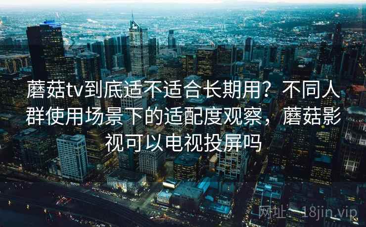 蘑菇tv到底适不适合长期用?不同人群使用场景下的适配度观察,蘑菇影视可以电视投屏吗 蘑菇tv到底适不适合长期用?不同人群使用场景下的适配度观察,蘑菇影视可以电视投屏吗