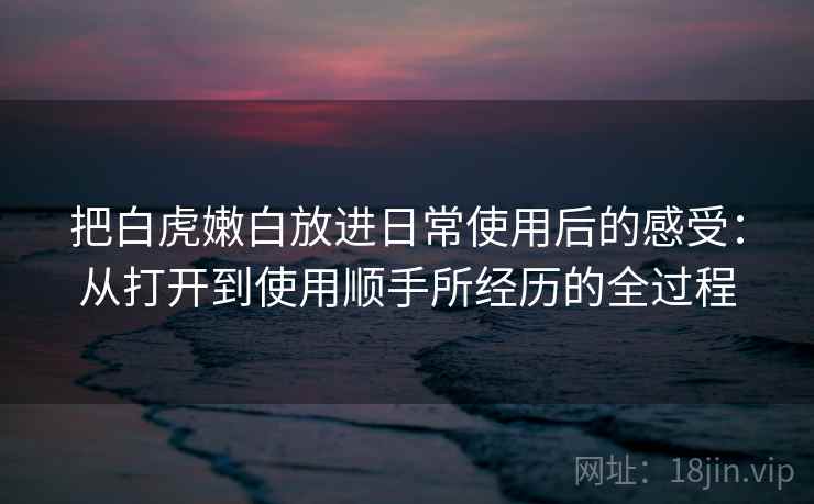 把白虎嫩白放进日常使用后的感受：从打开到使用顺手所经历的全过程
