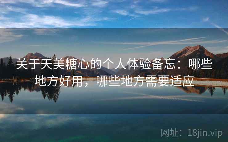 关于天美糖心的个人体验备忘：哪些地方好用，哪些地方需要适应