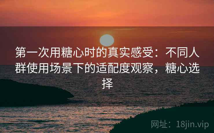 第一次用糖心时的真实感受:不同人群使用场景下的适配度观察,糖心选择 第一次用糖心时的真实感受:不同人群使用场景下的适配度观察,糖心选择