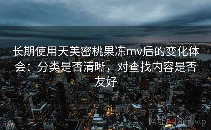 长期使用天美密桃果冻mv后的变化体会:分类是否清晰,对查找内容是否友好 长期使用天美密桃果冻mv后的变化体会:分类是否清晰,对查找内容是否友好