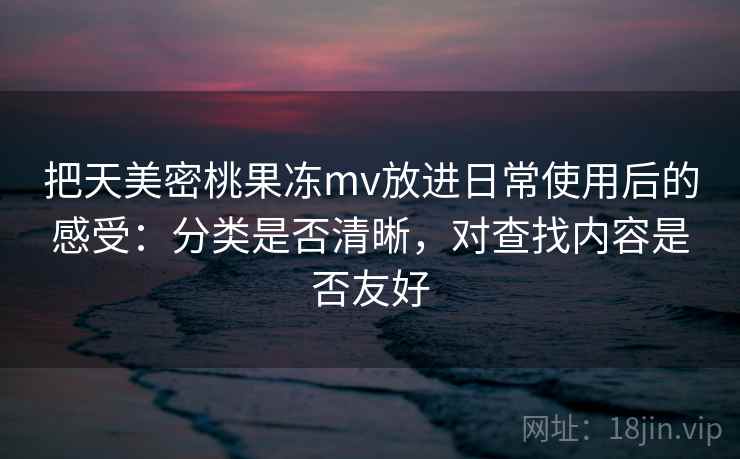 把天美密桃果冻mv放进日常使用后的感受：分类是否清晰，对查找内容是否友好
