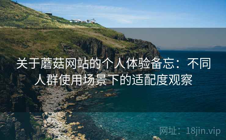 关于蘑菇网站的个人体验备忘：不同人群使用场景下的适配度观察