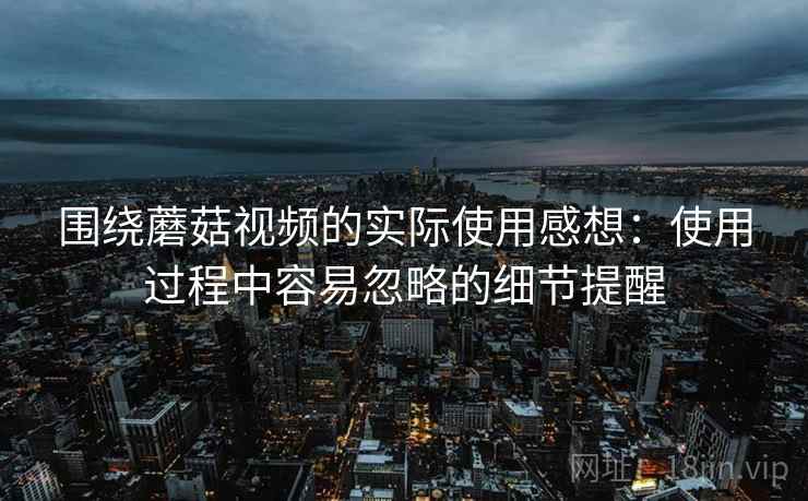 围绕蘑菇视频的实际使用感想:使用过程中容易忽略的细节提醒 围绕蘑菇视频的实际使用感想:使用过程中容易忽略的细节提醒