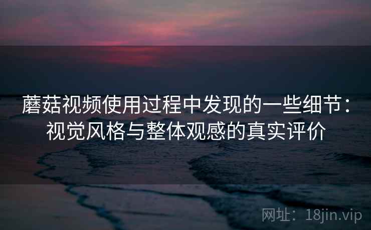 蘑菇视频使用过程中发现的一些细节：视觉风格与整体观感的真实评价
