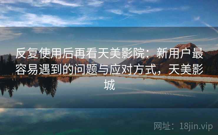 反复使用后再看天美影院：新用户最容易遇到的问题与应对方式，天美影城