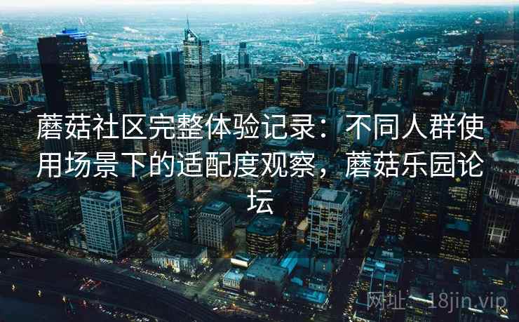 蘑菇社区完整体验记录:不同人群使用场景下的适配度观察,蘑菇乐园论坛 蘑菇社区完整体验记录:不同人群使用场景下的适配度观察,蘑菇乐园论坛