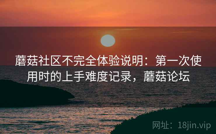 蘑菇社区不完全体验说明:第一次使用时的上手难度记录,蘑菇论坛 蘑菇社区不完全体验说明:第一次使用时的上手难度记录,蘑菇论坛