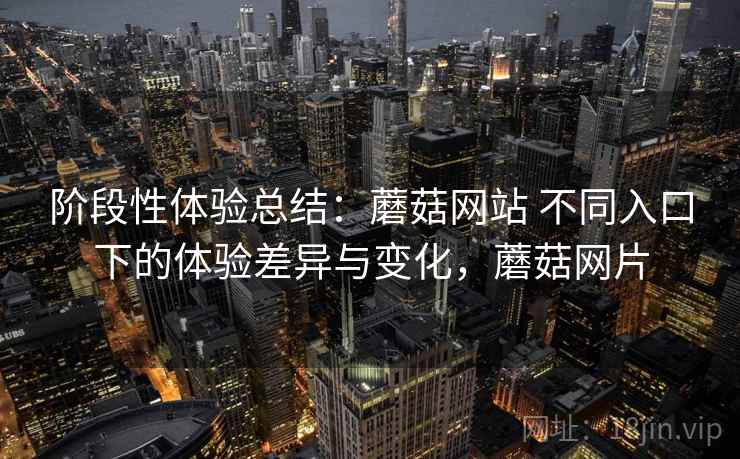 阶段性体验总结：蘑菇网站 不同入口下的体验差异与变化，蘑菇网片