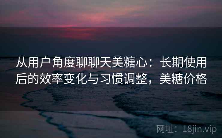 从用户角度聊聊天美糖心：长期使用后的效率变化与习惯调整，美糖价格