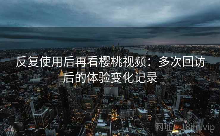 反复使用后再看樱桃视频：多次回访后的体验变化记录