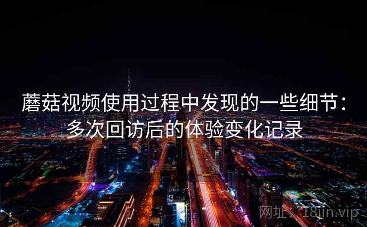 蘑菇视频使用过程中发现的一些细节：多次回访后的体验变化记录