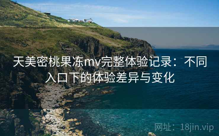 天美密桃果冻mv完整体验记录：不同入口下的体验差异与变化