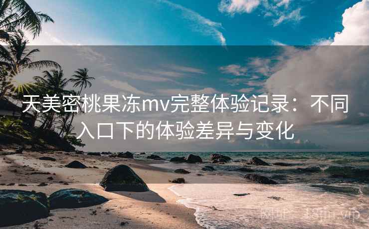 天美密桃果冻mv完整体验记录：不同入口下的体验差异与变化