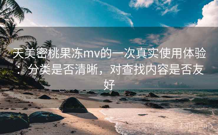 天美密桃果冻mv的一次真实使用体验：分类是否清晰，对查找内容是否友好