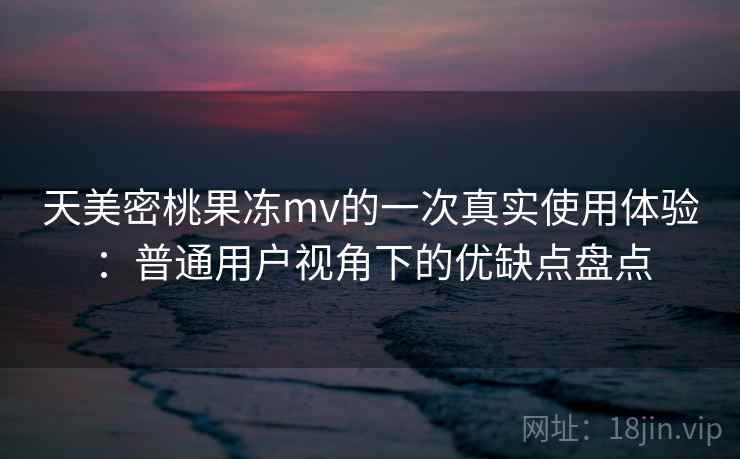 天美密桃果冻mv的一次真实使用体验：普通用户视角下的优缺点盘点