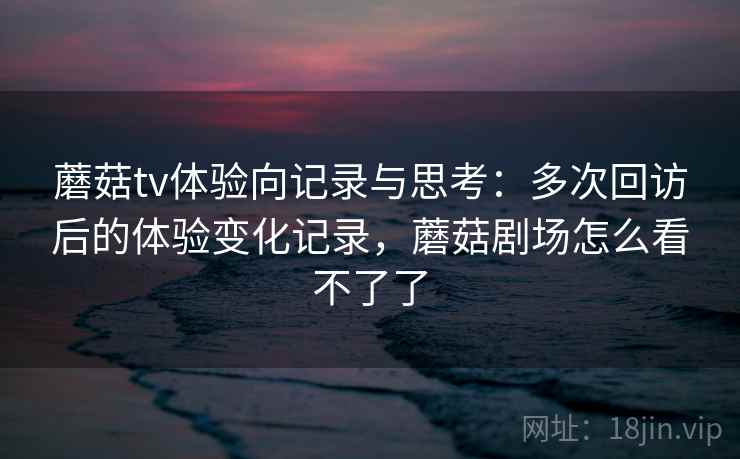 蘑菇tv体验向记录与思考：多次回访后的体验变化记录，蘑菇剧场怎么看不了了