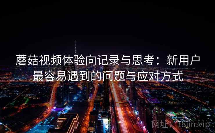 蘑菇视频体验向记录与思考：新用户最容易遇到的问题与应对方式