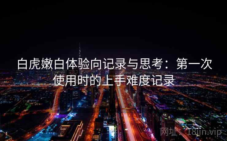 白虎嫩白体验向记录与思考:第一次使用时的上手难度记录 白虎嫩白体验向记录与思考:第一次使用时的上手难度记录