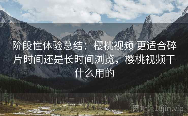 阶段性体验总结:樱桃视频 更适合碎片时间还是长时间浏览,樱桃视频干什么用的 阶段性体验总结:樱桃视频 更适合碎片时间还是长时间浏览,樱桃视频干什么用的