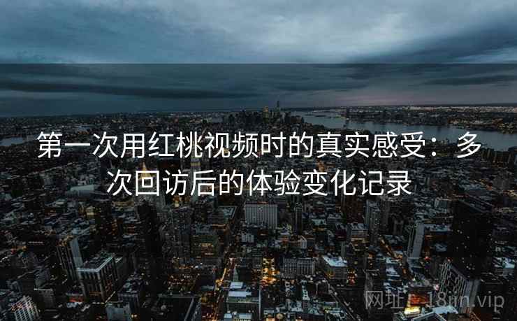 第一次用红桃视频时的真实感受:多次回访后的体验变化记录 第一次用红桃视频时的真实感受:多次回访后的体验变化记录