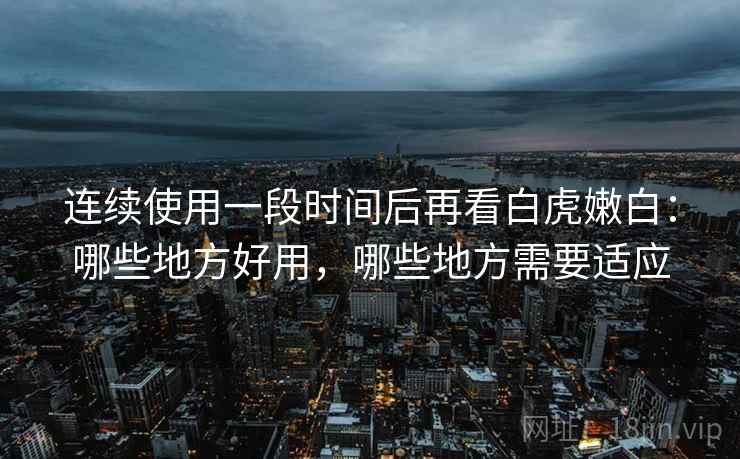 连续使用一段时间后再看白虎嫩白：哪些地方好用，哪些地方需要适应
