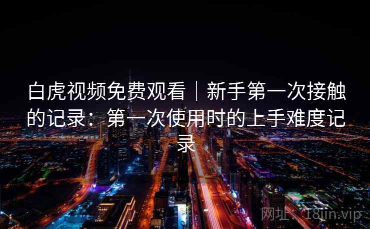 白虎视频免费观看｜新手第一次接触的记录：第一次使用时的上手难度记录
