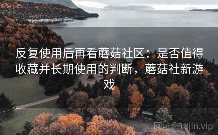 反复使用后再看蘑菇社区：是否值得收藏并长期使用的判断，蘑菇社新游戏