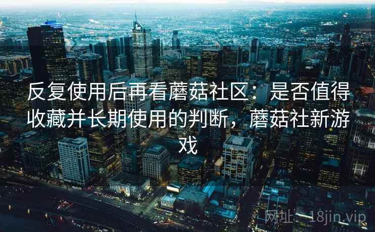 反复使用后再看蘑菇社区：是否值得收藏并长期使用的判断，蘑菇社新游戏