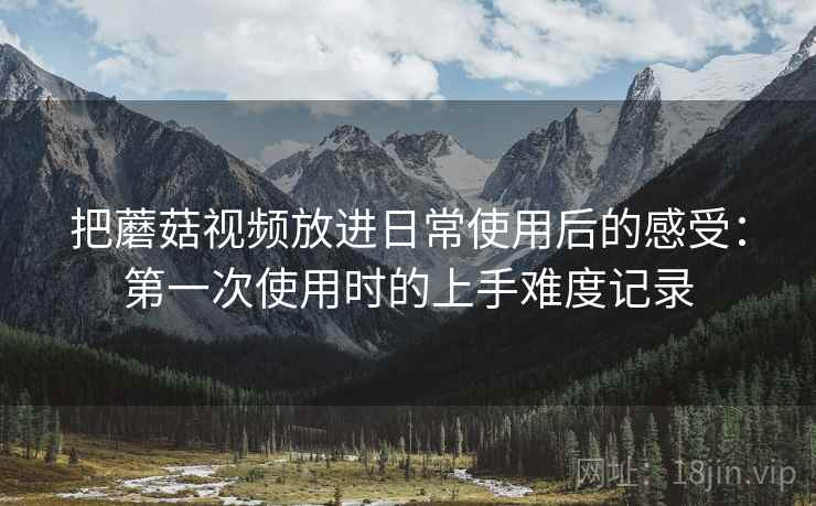把蘑菇视频放进日常使用后的感受：第一次使用时的上手难度记录