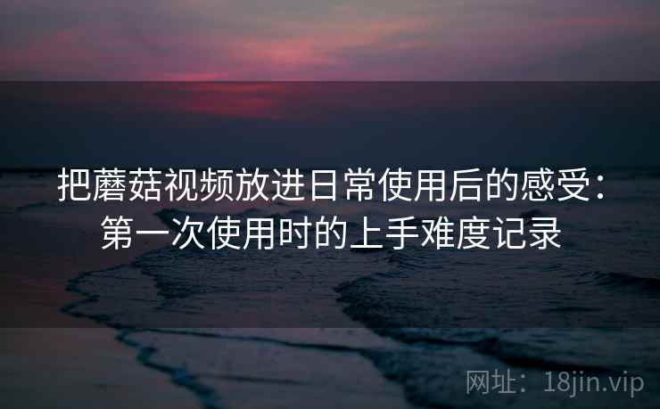 把蘑菇视频放进日常使用后的感受：第一次使用时的上手难度记录