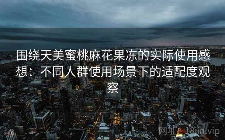 围绕天美蜜桃麻花果冻的实际使用感想：不同人群使用场景下的适配度观察
