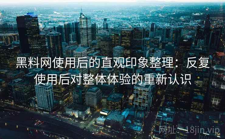 黑料网使用后的直观印象整理：反复使用后对整体体验的重新认识