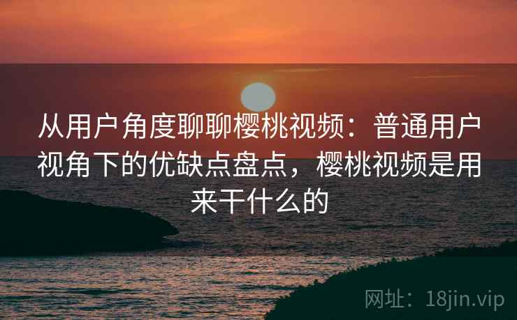 从用户角度聊聊樱桃视频：普通用户视角下的优缺点盘点，樱桃视频是用来干什么的