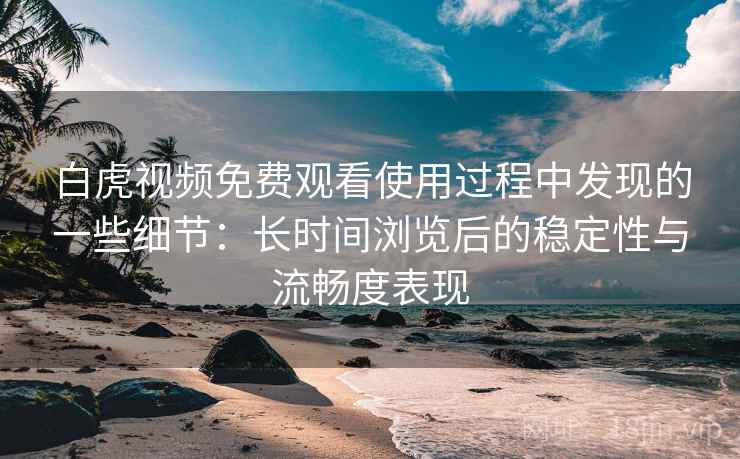 白虎视频免费观看使用过程中发现的一些细节：长时间浏览后的稳定性与流畅度表现