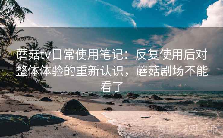 蘑菇tv日常使用笔记：反复使用后对整体体验的重新认识，蘑菇剧场不能看了