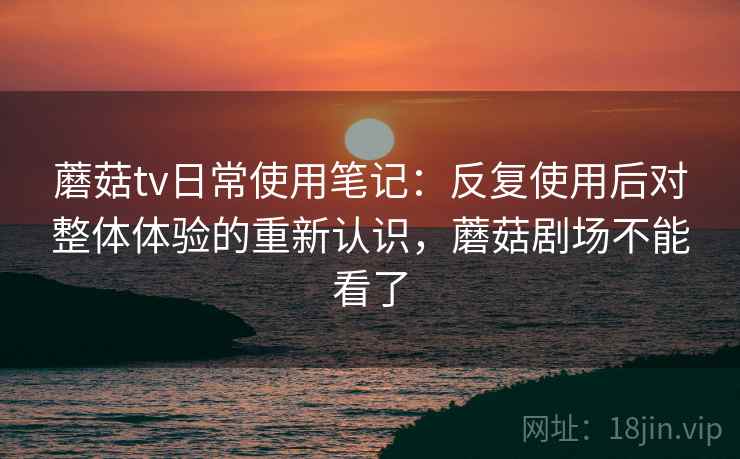 蘑菇tv日常使用笔记：反复使用后对整体体验的重新认识，蘑菇剧场不能看了