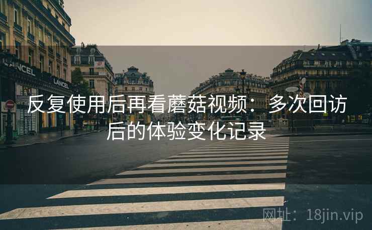 反复使用后再看蘑菇视频：多次回访后的体验变化记录