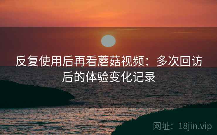 反复使用后再看蘑菇视频：多次回访后的体验变化记录