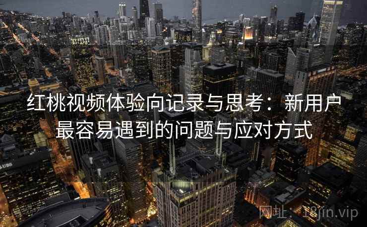 红桃视频体验向记录与思考：新用户最容易遇到的问题与应对方式