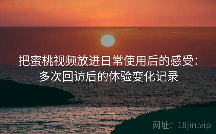 把蜜桃视频放进日常使用后的感受：多次回访后的体验变化记录