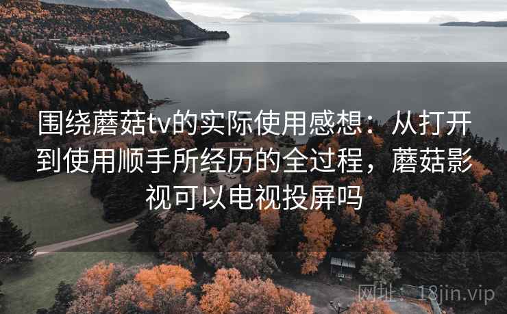 围绕蘑菇tv的实际使用感想:从打开到使用顺手所经历的全过程,蘑菇影视可以电视投屏吗 围绕蘑菇tv的实际使用感想:从打开到使用顺手所经历的全过程,蘑菇影视可以电视投屏吗