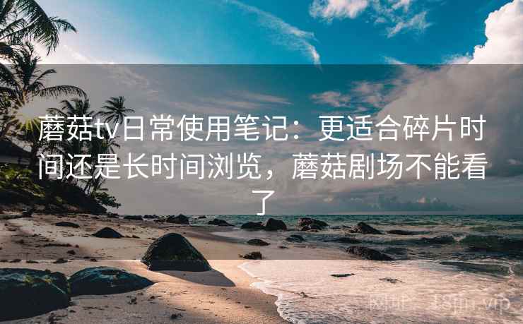 蘑菇tv日常使用笔记：更适合碎片时间还是长时间浏览，蘑菇剧场不能看了