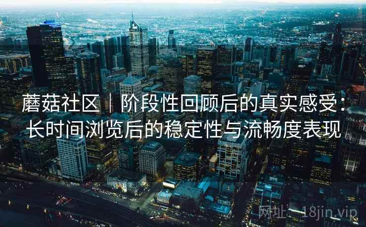 蘑菇社区｜阶段性回顾后的真实感受：长时间浏览后的稳定性与流畅度表现