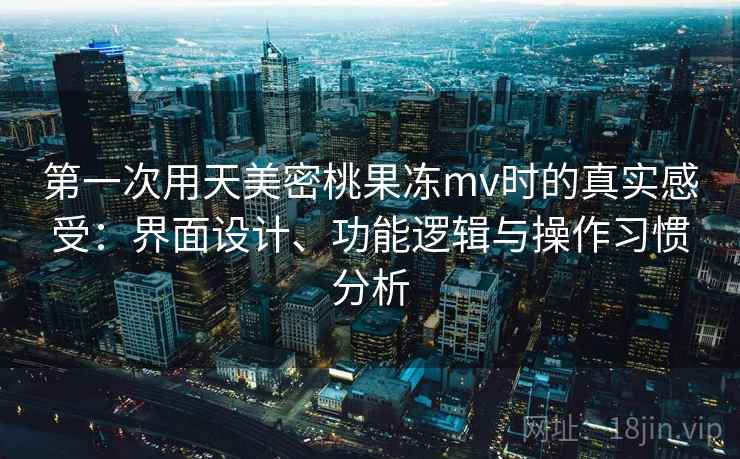 第一次用天美密桃果冻mv时的真实感受：界面设计、功能逻辑与操作习惯分析