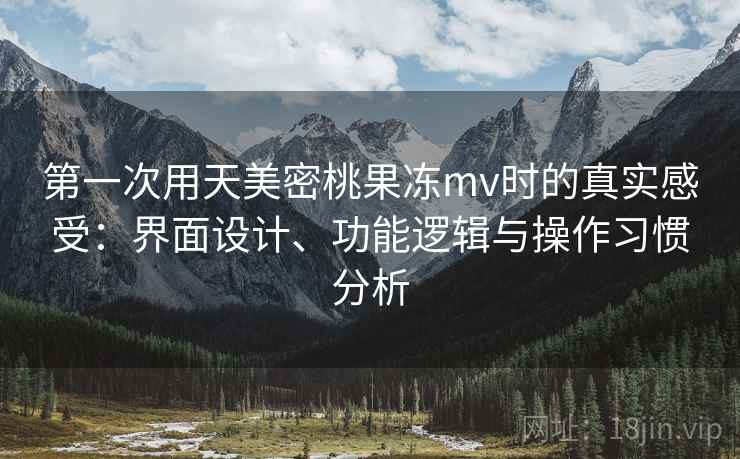 第一次用天美密桃果冻mv时的真实感受：界面设计、功能逻辑与操作习惯分析