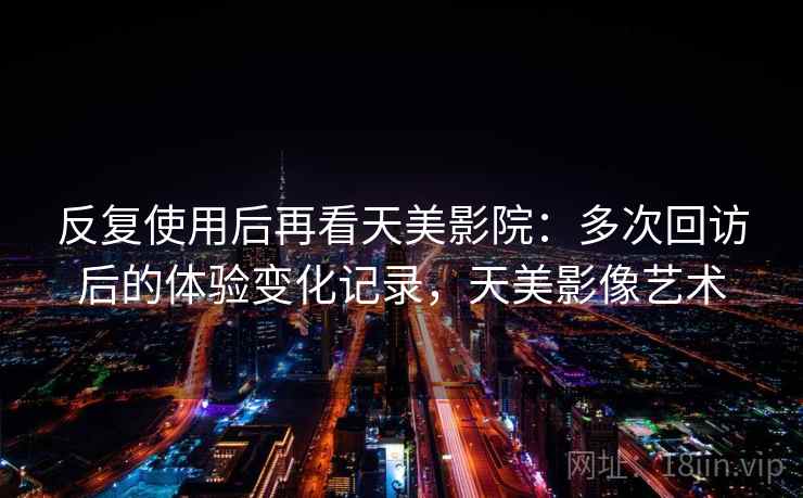 反复使用后再看天美影院：多次回访后的体验变化记录，天美影像艺术