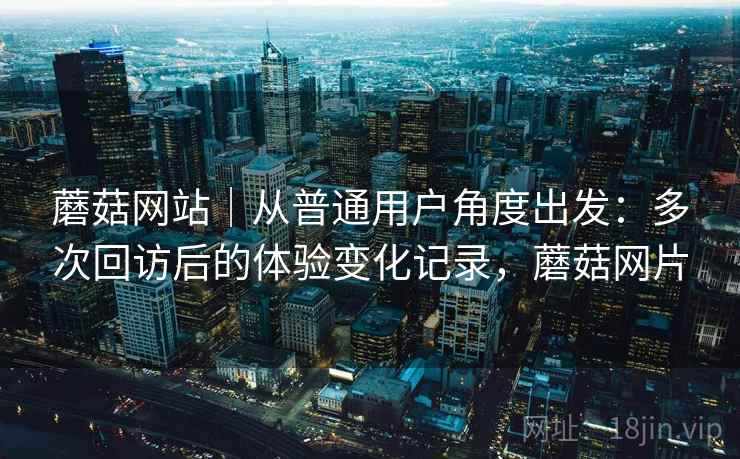 蘑菇网站｜从普通用户角度出发：多次回访后的体验变化记录，蘑菇网片