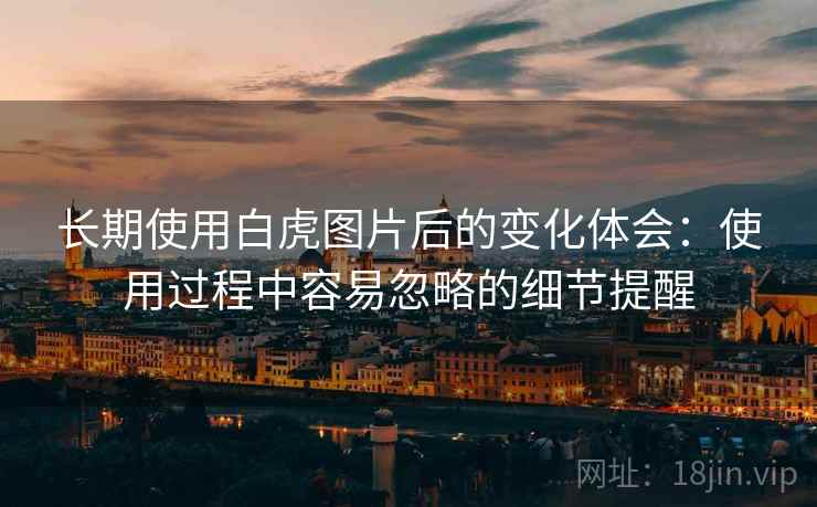 长期使用白虎图片后的变化体会：使用过程中容易忽略的细节提醒