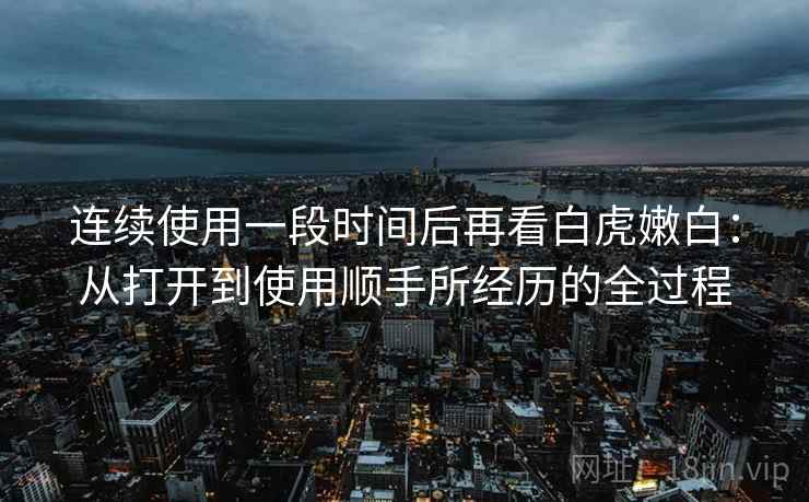 连续使用一段时间后再看白虎嫩白:从打开到使用顺手所经历的全过程 连续使用一段时间后再看白虎嫩白:从打开到使用顺手所经历的全过程